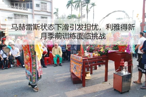 马赫雷斯状态下滑引发担忧，利雅得新月季前训练面临挑战